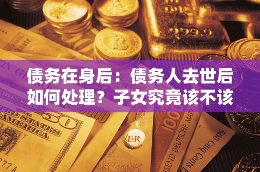 济南债务在身后：债务人去世后如何处理？子女究竟该不该还钱？