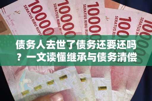 济南债务人去世了债务还要还吗？一文读懂继承与债务清偿