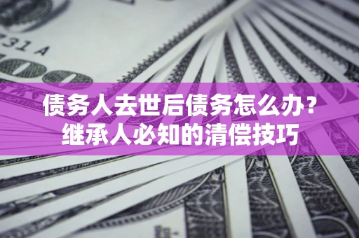 济南债务人去世后债务怎么办？继承人必知的清偿技巧