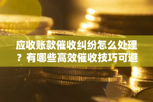 济南应收账款催收纠纷怎么处理？有哪些高效催收技巧可避免坏账？