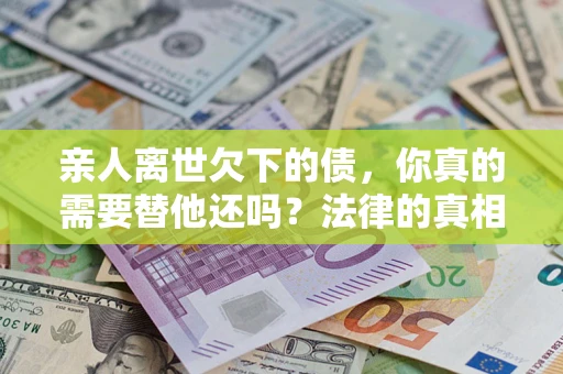 济南亲人离世欠下的债，你真的需要替他还吗？法律的真相或许与你想的不一样